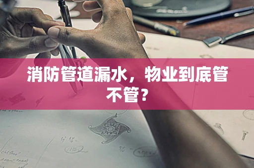消防管道漏水，物业到底管不管？
